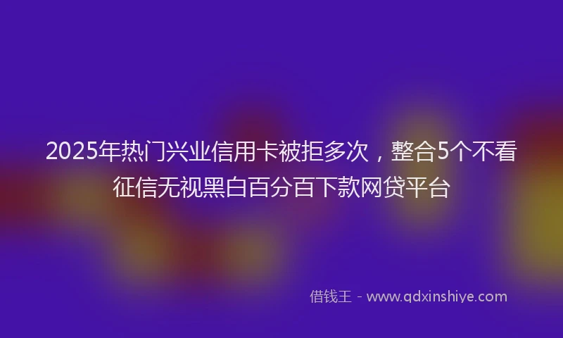 2025年热门兴业信用卡被拒多次，整合5个不看征信无视黑白百分百下款网贷平台