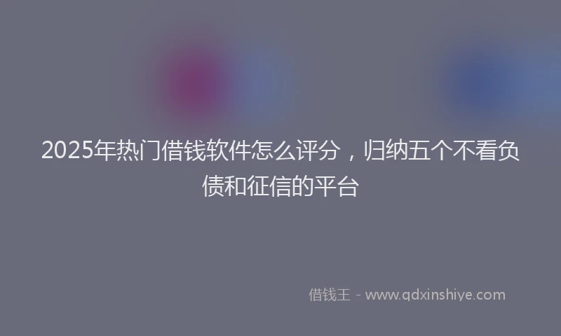 2025年热门借钱软件怎么评分，归纳五个不看负债和征信的平台