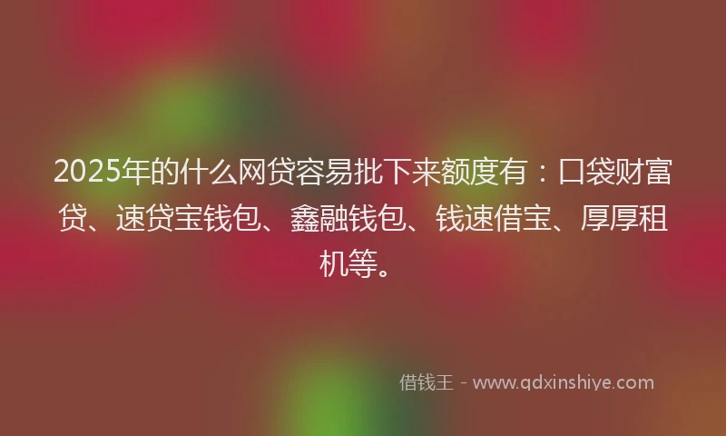 2025年的什么网贷容易批下来额度有：口袋财富贷、速贷宝钱包、鑫融钱包、钱速借宝、厚厚租机等。