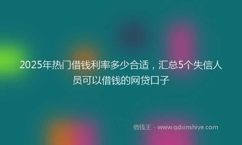 2025年热门借钱利率多少合适，汇总5个失信人员可以借钱的网贷口子