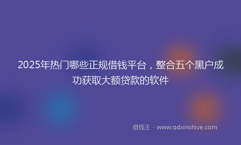 2025年热门哪些正规借钱平台，整合五个黑户成功获取大额贷款的软件