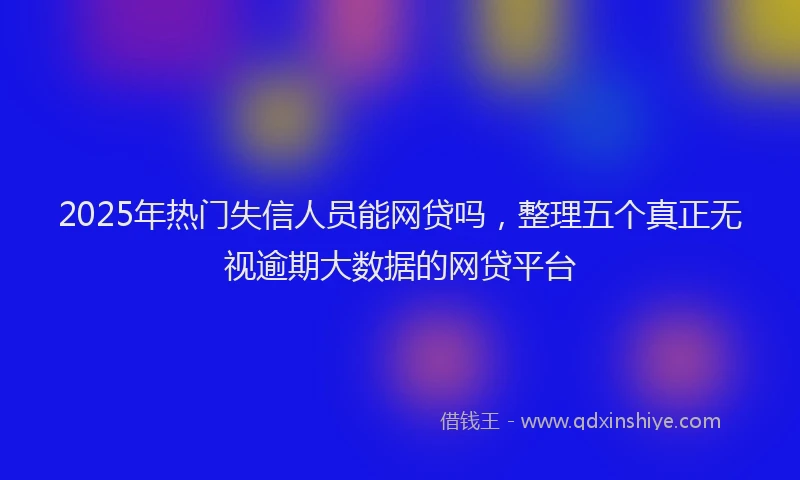 2025年热门失信人员能网贷吗，整理五个真正无视逾期大数据的网贷平台
