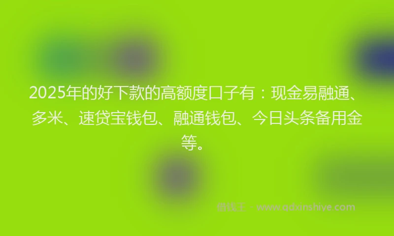 2025年的好下款的高额度口子有：现金易融通、多米、速贷宝钱包、融通钱包、今日头条备用金等。