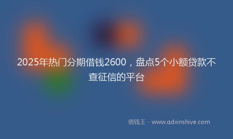 2025年热门分期借钱2600，盘点5个小额贷款不查征信的平台