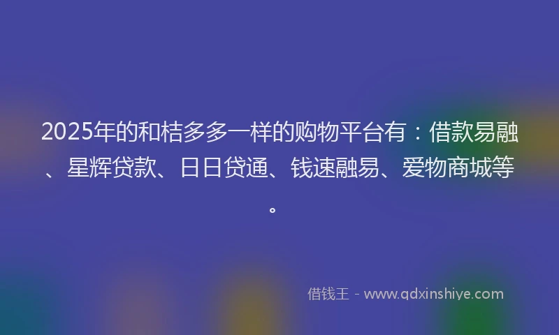 2025年的和桔多多一样的购物平台有：借款易融、星辉贷款、日日贷通、钱速融易、爱物商城等。