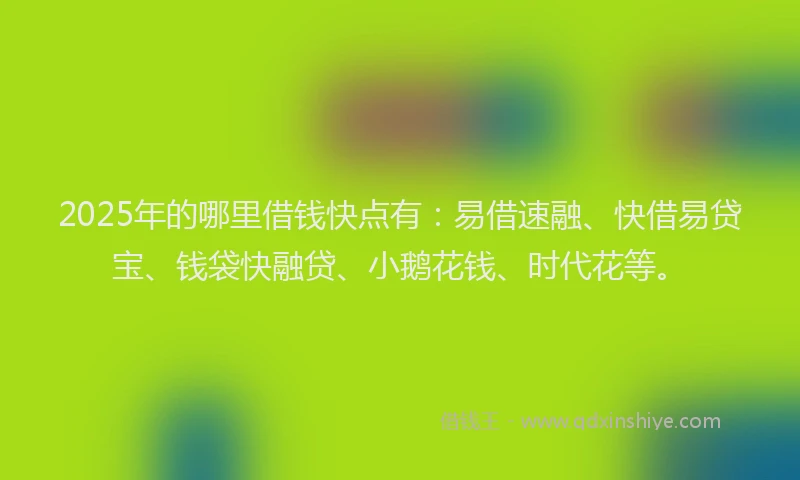 2025年的哪里借钱快点有：易借速融、快借易贷宝、钱袋快融贷、小鹅花钱、时代花等。