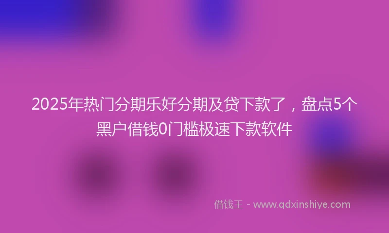 2025年热门分期乐好分期及贷下款了，盘点5个黑户借钱0门槛极速下款软件