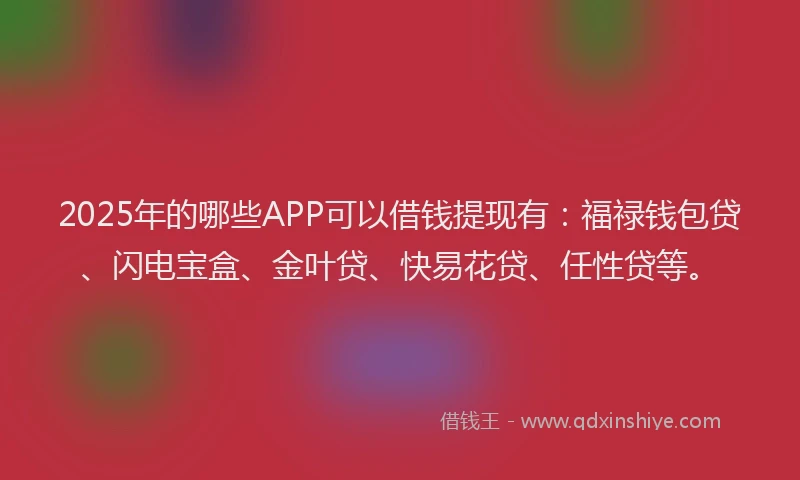 2025年的哪些APP可以借钱提现有:福禄钱包贷、闪电宝盒、金叶贷、快易花贷、任性贷等。
