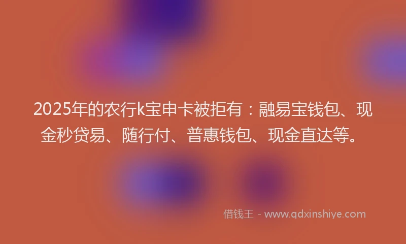 2025年的农行k宝申卡被拒有：融易宝钱包、现金秒贷易、随行付、普惠钱包、现金直达等。