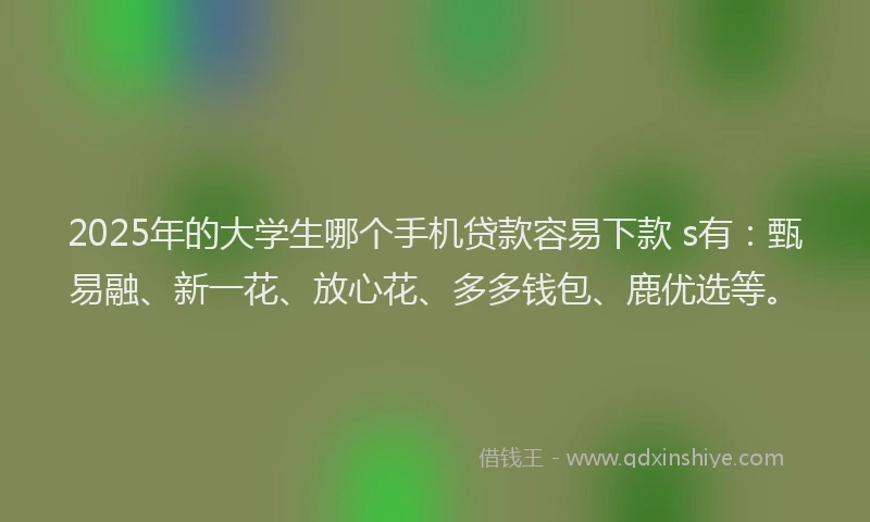 2025年的大学生哪个手机贷款容易下款 s有：甄易融、新一花、放心花、多多钱包、鹿优选等。