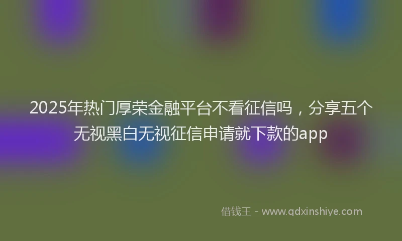 2025年热门厚荣金融平台不看征信吗，分享五个无视黑白无视征信申请就下款的app