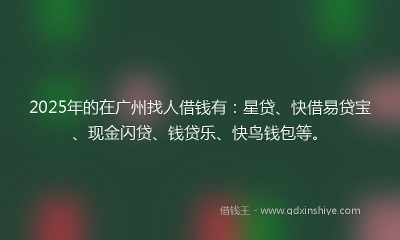 2025年的在广州找人借钱有：星贷、快借易贷宝、现金闪贷、钱贷乐、快鸟钱包等。
