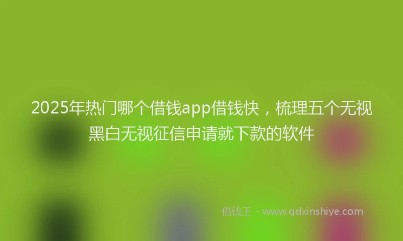 2025年热门哪个借钱app借钱快，梳理五个无视黑白无视征信申请就下款的软件