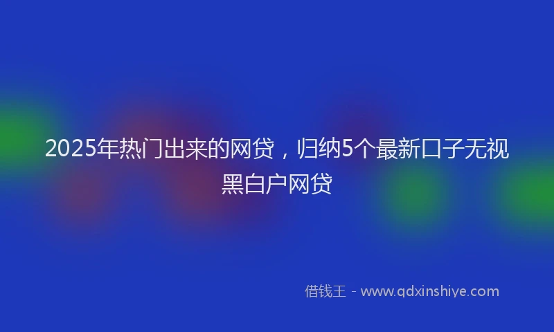 2025年热门出来的网贷，归纳5个最新口子无视黑白户网贷