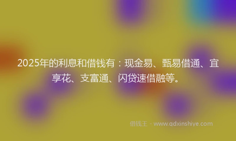 2025年的利息和借钱有：现金易、甄易借通、宜享花、支富通、闪贷速借融等。