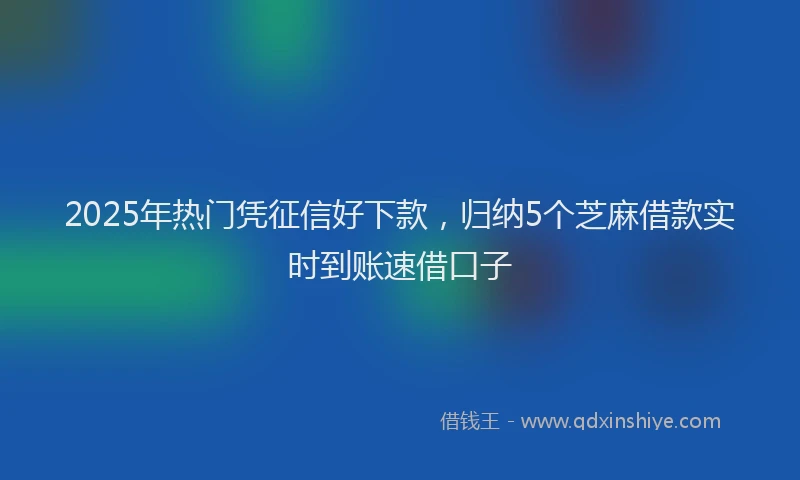 2025年热门凭征信好下款，归纳5个芝麻借款实时到账速借口子