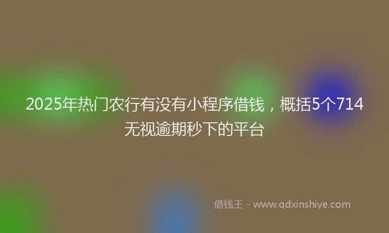 2025年热门农行有没有小程序借钱，概括5个714无视逾期秒下的平台