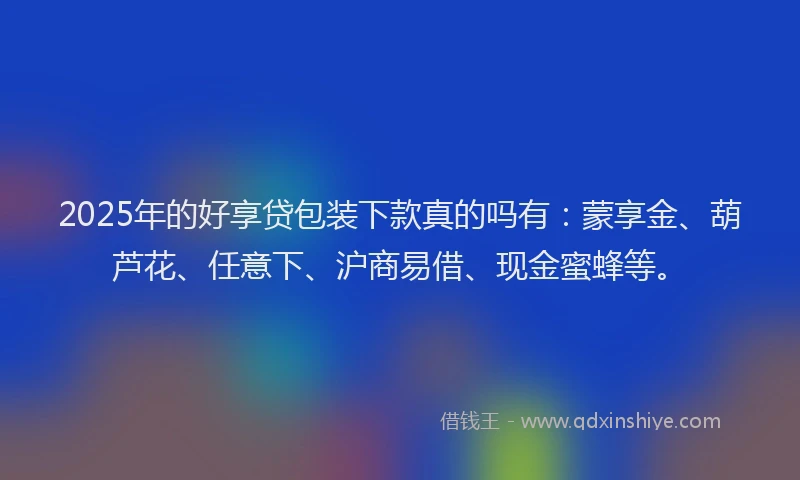 2025年的好享贷包装下款真的吗有：蒙享金、葫芦花、任意下、沪商易借、现金蜜蜂等。