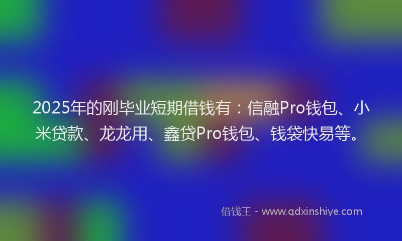 2025年的刚毕业短期借钱有：信融Pro钱包、小米贷款、龙龙用、鑫贷Pro钱包、钱袋快易等。