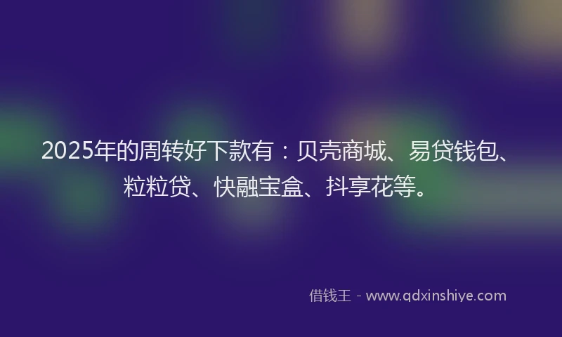2025年的周转好下款有：贝壳商城、易贷钱包、粒粒贷、快融宝盒、抖享花等。