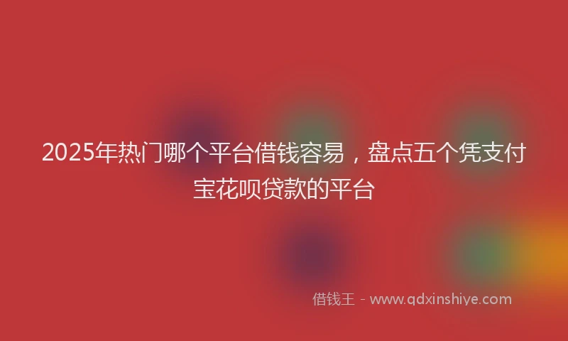 2025年热门哪个平台借钱容易，盘点五个凭支付宝花呗贷款的平台
