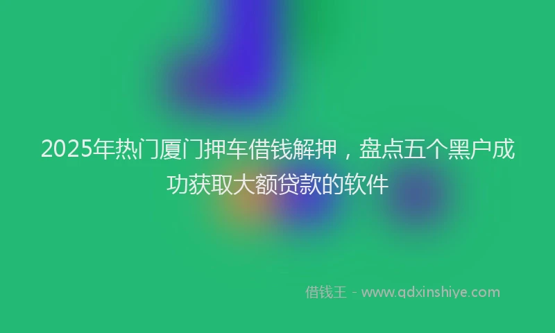 2025年热门厦门押车借钱解押，盘点五个黑户成功获取大额贷款的软件