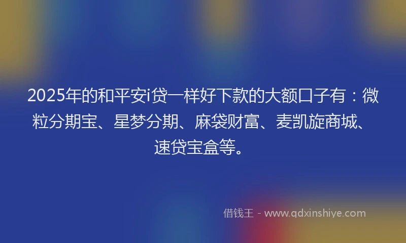 2025年的和平安i贷一样好下款的大额口子有：微粒分期宝、星梦分期、麻袋财富、麦凯旋商城、速贷宝盒等。