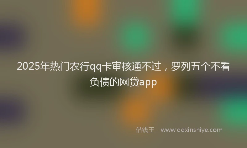2025年热门农行qq卡审核通不过，罗列五个不看负债的网贷app