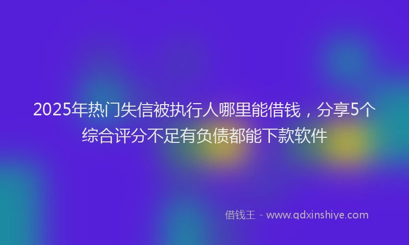 2025年热门失信被执行人哪里能借钱，分享5个综合评分不足有负债都能下款软件