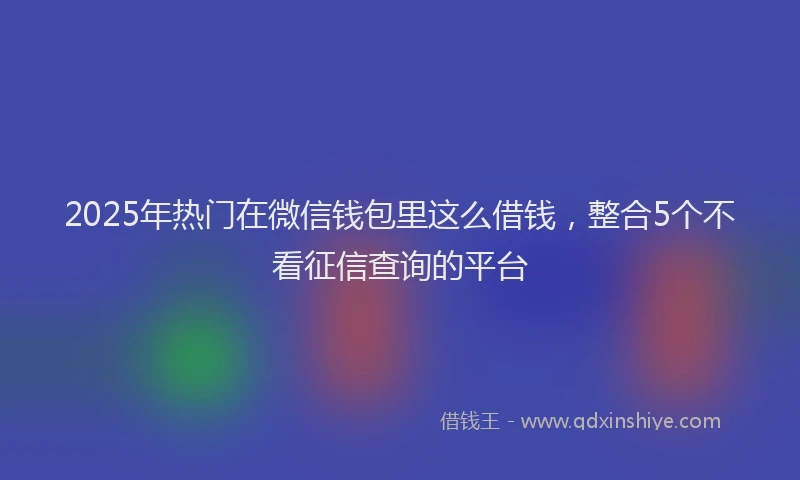 2025年热门在微信钱包里这么借钱，整合5个不看征信查询的平台