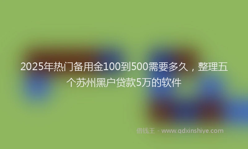 2025年热门备用金100到500需要多久，整理五个苏州黑户贷款5万的软件