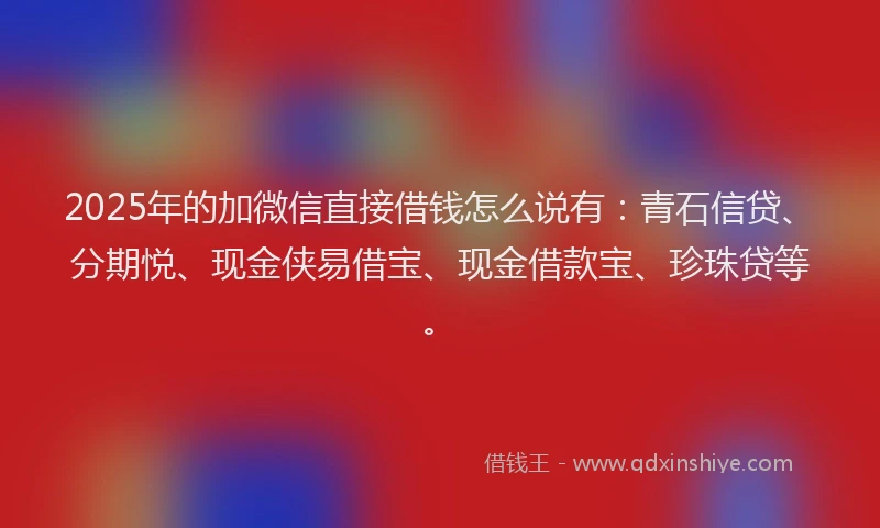 2025年的加微信直接借钱怎么说有：青石信贷、分期悦、现金侠易借宝、现金借款宝、珍珠贷等。