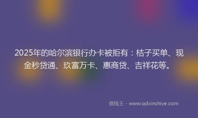 2025年的哈尔滨银行办卡被拒有：桔子买单、现金秒贷通、玖富万卡、惠商贷、吉祥花等。