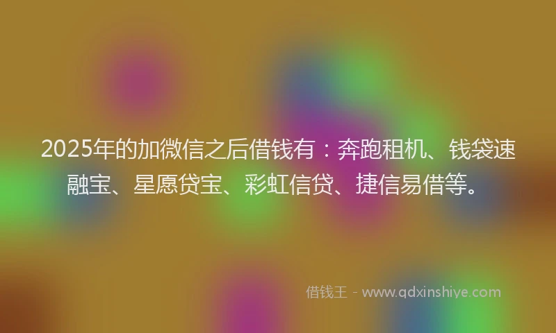 2025年的加微信之后借钱有：奔跑租机、钱袋速融宝、星愿贷宝、彩虹信贷、捷信易借等。