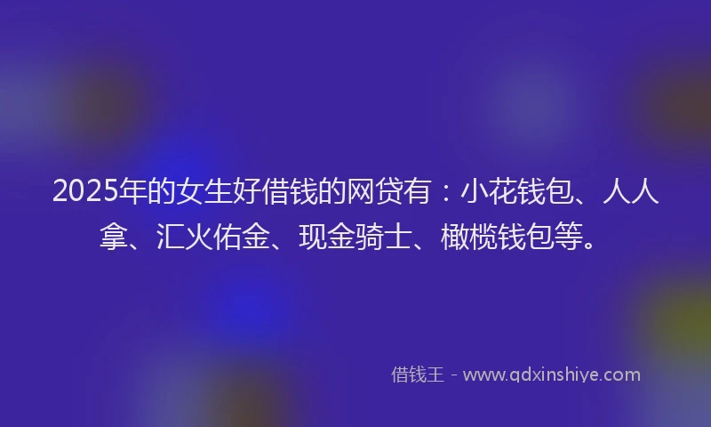 2025年的女生好借钱的网贷有:小花钱包、人人拿、汇火佑金、现金骑士、橄榄钱包等。