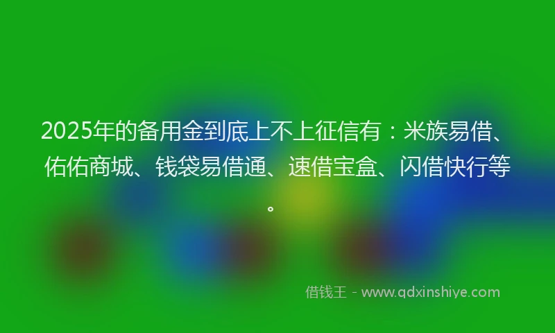 2025年的备用金到底上不上征信有：米族易借、佑佑商城、钱袋易借通、速借宝盒、闪借快行等。