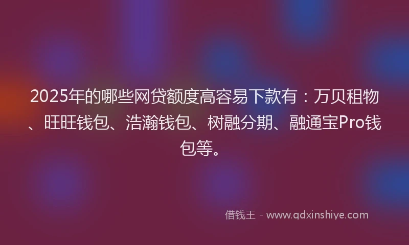 2025年的哪些网贷额度高容易下款有：万贝租物、旺旺钱包、浩瀚钱包、树融分期、融通宝Pro钱包等。