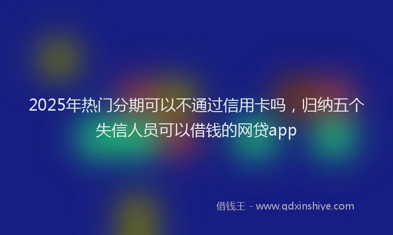 2025年热门分期可以不通过信用卡吗，归纳五个失信人员可以借钱的网贷app