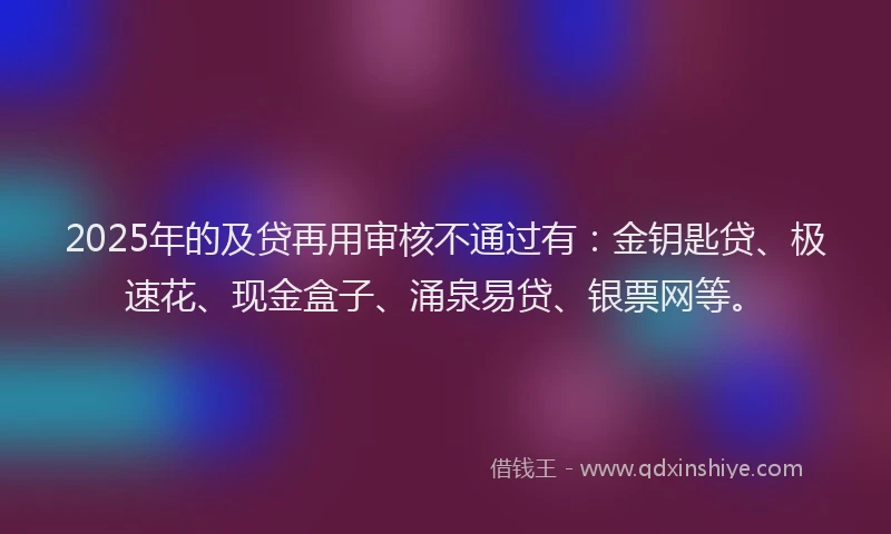 2025年的及贷再用审核不通过有：金钥匙贷、极速花、现金盒子、涌泉易贷、银票网等。