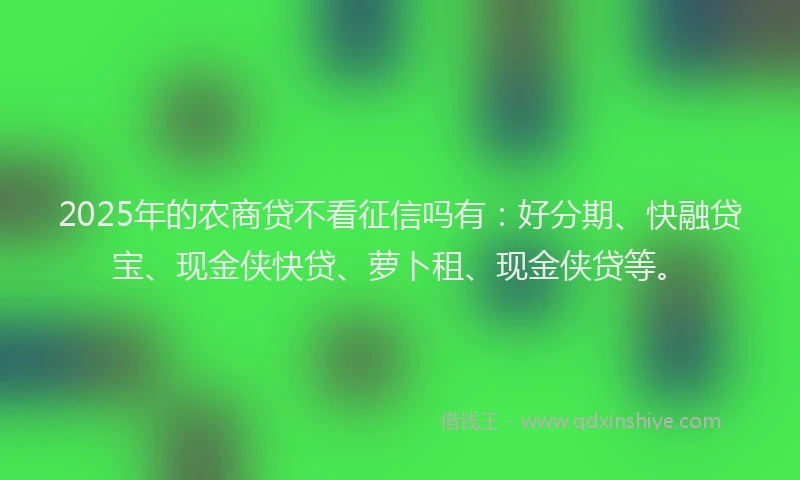 2025年的农商贷不看征信吗有：好分期、快融贷宝、现金侠快贷、萝卜租、现金侠贷等。