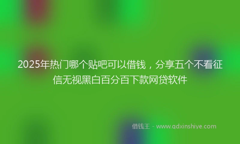 2025年热门哪个贴吧可以借钱，分享五个不看征信无视黑白百分百下款网贷软件