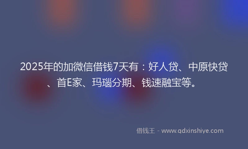2025年的加微信借钱7天有：好人贷、中原快贷、首E家、玛瑙分期、钱速融宝等。