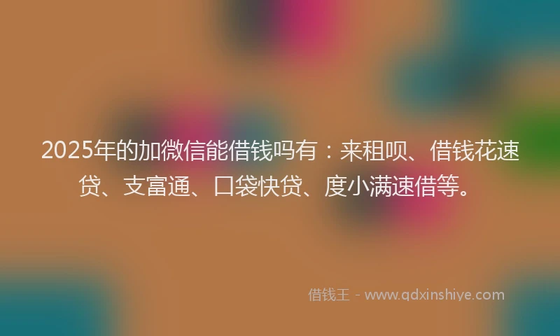 2025年的加微信能借钱吗有：来租呗、借钱花速贷、支富通、口袋快贷、度小满速借等。