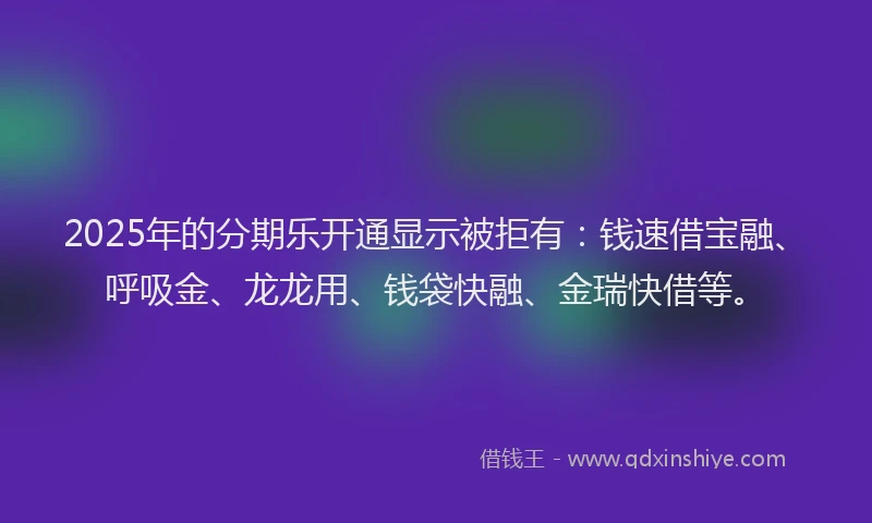 2025年的分期乐开通显示被拒有：钱速借宝融、呼吸金、龙龙用、钱袋快融、金瑞快借等。