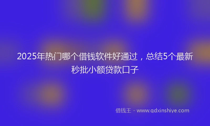 2025年热门哪个借钱软件好通过，总结5个最新秒批小额贷款口子