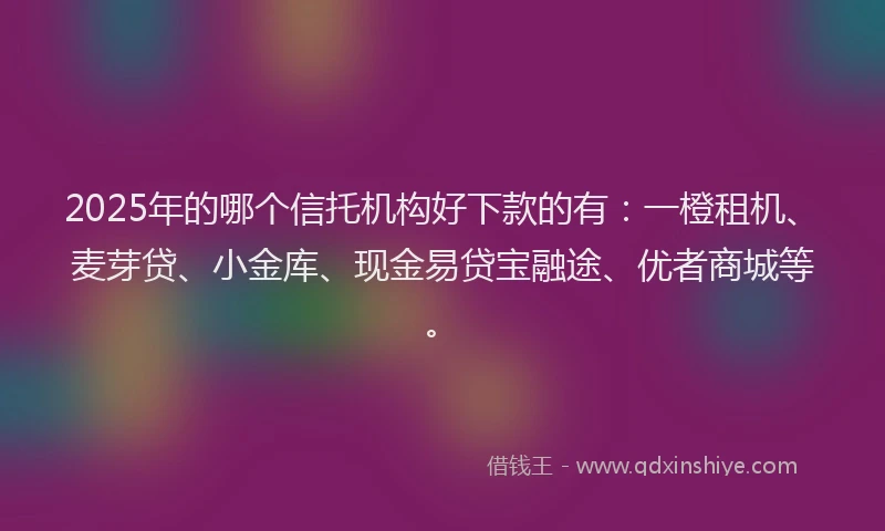 2025年的哪个信托机构好下款的有：一橙租机、麦芽贷、小金库、现金易贷宝融途、优者商城等。