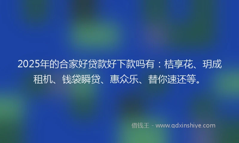 2025年的合家好贷款好下款吗有：桔享花、玥成租机、钱袋瞬贷、惠众乐、替你速还等。