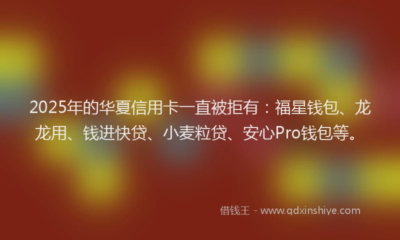 2025年的华夏信用卡一直被拒有：福星钱包、龙龙用、钱进快贷、小麦粒贷、安心Pro钱包等。