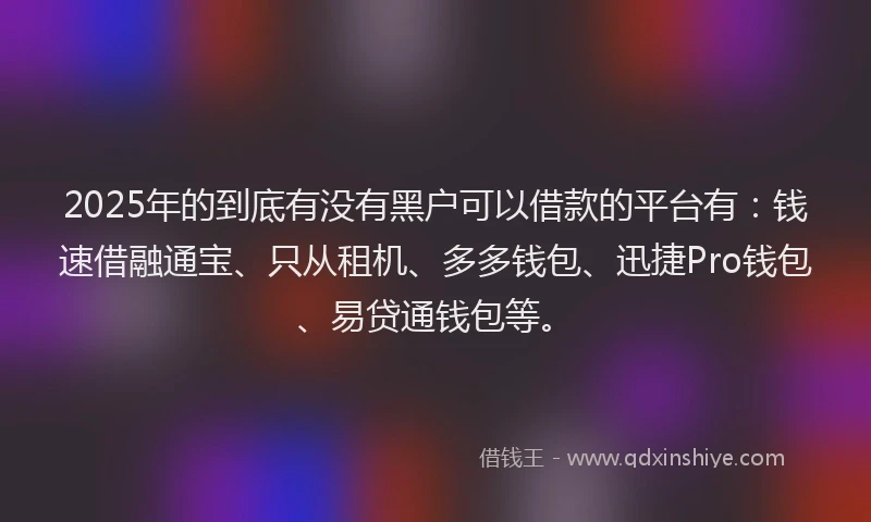 2025年的到底有没有黑户可以借款的平台有：钱速借融通宝、只从租机、多多钱包、迅捷Pro钱包、易贷通钱包等。