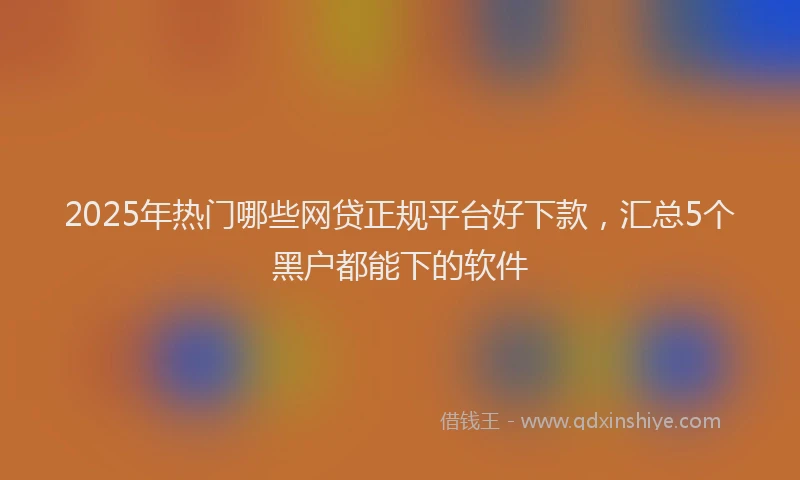 2025年热门哪些网贷正规平台好下款，汇总5个黑户都能下的软件
